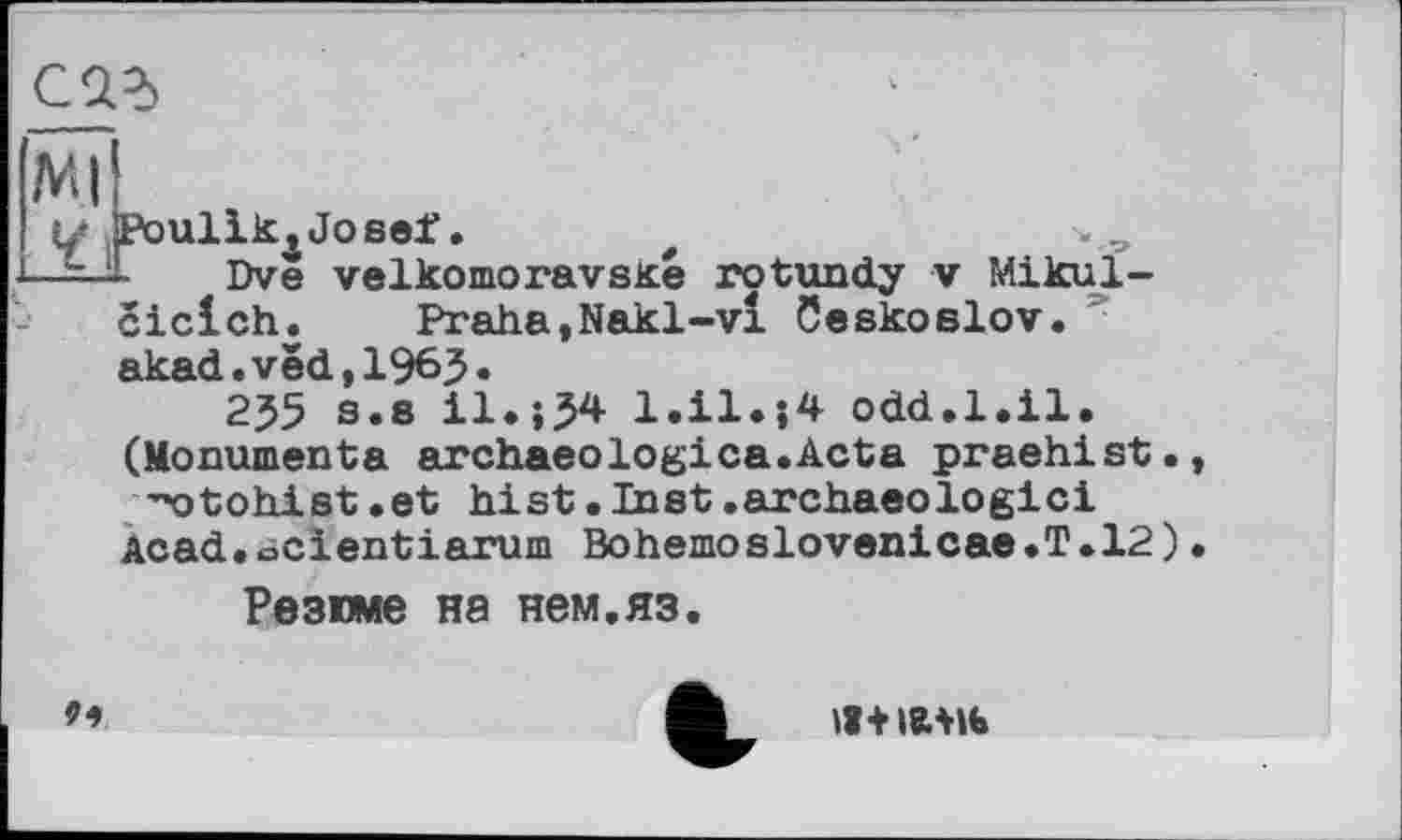 ﻿Mi
У jPoulik4Josef.	f
-----1 Dve velkomoravské rotundy v Mikul-ciclch. Praha,Nakl-vl Ceskoslov. akad.ved,1965*
255 s.s il.;54 l.il.}4 odd.1.il. (Monumenta archaeologica.Acta praehist.
’’o to hi st. et hist .Inst .archaeo logic!
Acad.ocientiarum Bohemoslovenicae.T.12)
Резюме на нем.яз.
